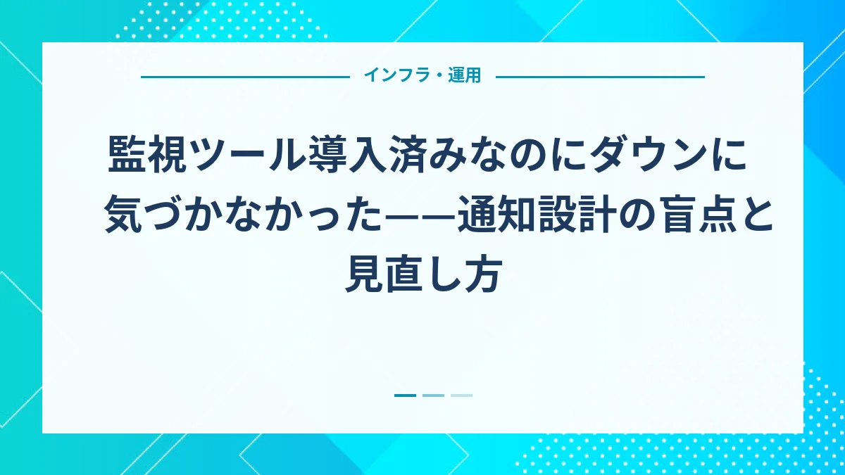 監視ツール導入済みなのにダウンに気づかなかった——通知設計の盲点と見直し方